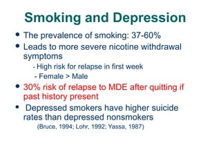 Smoking and Depression
 The

prevalence of smoking: 37-60%
 Leads to more severe nicotine withdrawal
symptoms
- High

risk for relapse in first week
- Female > Male

 30%


risk of relapse to MDE after quitting if
past history present
Depressed smokers have higher suicide
rates than depressed nonsmokers
(Bruce, 1994; Lohr, 1992; Yassa, 1987)

61

 