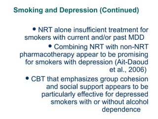 Smoking and Depression (Continued)
 NRT

63

alone insufficient treatment for
smokers with current and/or past MDD
 Combining NRT with non-NRT
pharmacotherapy appear to be promising
for smokers with depression (Ait-Daoud
et al., 2006)
 CBT that emphasizes group cohesion
and social support appears to be
particularly effective for depressed
smokers with or without alcohol
dependence

 