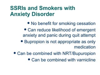 SSRIs and Smokers with
Anxiety Disorder
 No

benefit for smoking cessation
 Can reduce likelihood of emergent
anxiety and panic during quit attempt
 Bupropion is not appropriate as only
medication
 Can be combined with NRT/Bupuropion
 Can be combined with varnicline
65

 