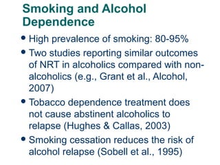 Smoking and Alcohol
Dependence
 High

prevalence of smoking: 80-95%
 Two studies reporting similar outcomes
of NRT in alcoholics compared with nonalcoholics (e.g., Grant et al., Alcohol,
2007)
 Tobacco dependence treatment does
not cause abstinent alcoholics to
relapse (Hughes & Callas, 2003)
 Smoking cessation reduces the risk of
alcohol relapse (Sobell et al., 1995)
66

 