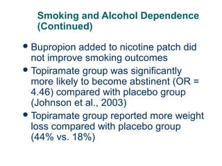 Smoking and Alcohol Dependence
(Continued)
 Bupropion

added to nicotine patch did
not improve smoking outcomes
 Topiramate group was significantly
more likely to become abstinent (OR =
4.46) compared with placebo group
(Johnson et al., 2003)
 Topiramate group reported more weight
loss compared with placebo group
(44% vs. 18%)
67

 