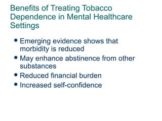 Benefits of Treating Tobacco
Dependence in Mental Healthcare
Settings
 Emerging

evidence shows that
morbidity is reduced
 May enhance abstinence from other
substances
 Reduced financial burden
 Increased self-confidence

69

 