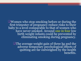 Women who stop smoking before or during the
first trimester of pregnancy reduce risks to their
baby to a level comparable to that of women who
have never smoked. Around one in four low
birth weight infants could be prevented by
eliminating smoking during pregnancy.
The average weight gain of three kg and the
adverse temporary psychological effects of
quitting are far outweighed by the health
benefits.

 
