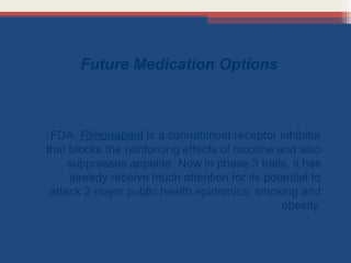 Future Medication Options

FDA. Rimonabant is a cannabinoid receptor inhibitor
that blocks the reinforcing effects of nicotine and also
suppresses appetite. Now in phase 3 trials, it has
already receive much attention for its potential to
attack 2 major public health epidemics; smoking and
obesity.

 