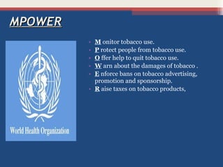 MPOWER
•
•
•
•
•

M onitor tobacco use.
P rotect people from tobacco use.
O ffer help to quit tobacco use.
W arn about the damages of tobacco .
E nforce bans on tobacco advertising,
promotion and sponsorship.
• R aise taxes on tobacco products,

 
