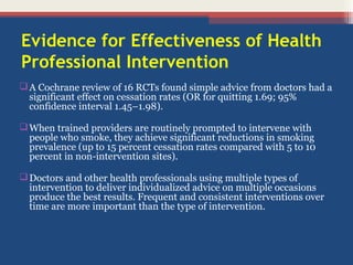 Evidence for Effectiveness of Health
Professional Intervention
 A Cochrane review of 16 RCTs found simple advice from doctors had a
significant effect on cessation rates (OR for quitting 1.69; 95%
confidence interval 1.45–1.98).
 When trained providers are routinely prompted to intervene with
people who smoke, they achieve significant reductions in smoking
prevalence (up to 15 percent cessation rates compared with 5 to 10
percent in non-intervention sites).
 Doctors and other health professionals using multiple types of
intervention to deliver individualized advice on multiple occasions
produce the best results. Frequent and consistent interventions over
time are more important than the type of intervention.

 
