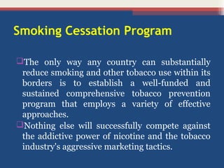 Smoking Cessation Program
The only way any country can substantially
reduce smoking and other tobacco use within its
borders is to establish a well-funded and
sustained comprehensive tobacco prevention
program that employs a variety of effective
approaches.
Nothing else will successfully compete against
the addictive power of nicotine and the tobacco
industry's aggressive marketing tactics.

 