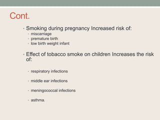 Cont.
• Smoking during pregnancy Increased risk of:
• miscarriage
• premature birth
• low birth weight infant
• Effect of tobacco smoke on children Increases the risk
of:
• respiratory infections
• middle ear infections
• meningococcal infections
• asthma.
 