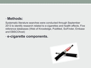 • Methods:
Systematic literature searches were conducted through September
2013 to identify research related to e-cigarettes and health effects. Five
reference databases (Web of Knowledge, PubMed, SciFinder, Embase
and EBSCOhost)
• e-cigarette components.
 