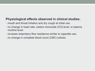 Physiological effects observed in clinical studies:
• mouth and throat irritation and dry cough at initial use.
• no change in heart rate, carbon monoxide (CO) level, or plasma
nicotine level.
• increase respiratory flow resistance similar to cigarette use.
• no change in complete blood count (CBC) indices.
 