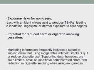 • Exposure risks for non-users:
react with ambient nitrous acid to produce TSNAs, leading
to inhalation, ingestion, or dermal exposure to carcinogens.
• Potential for reduced harm or cigarette smoking
cessation.
• Marketing information frequently includes a stated or
implied claim that using e-cigarettes will help smokers quit
or reduce cigarette use. Supporting data, however, are
quite limited. small studies have demonstrated short-term
reduction in cigarette smoking while using e-cigarettes.
 