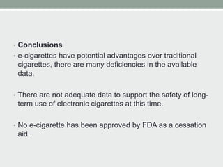 • Conclusions
• e-cigarettes have potential advantages over traditional
cigarettes, there are many deficiencies in the available
data.
• There are not adequate data to support the safety of long-
term use of electronic cigarettes at this time.
• No e-cigarette has been approved by FDA as a cessation
aid.
 