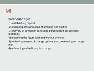 MI
• therapeutic style:
1) establishing rapport
2) exploring pros and cons of smoking and quitting.
3) delivery of computer-generated personalized assessment
feedback.
4) imagining the future with and without smoking.
5) reviewing a menu of change options and .developing a change
plan.
6) enhancing self-efficacy for change.
 