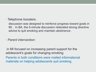 • Telephone boosters.
discussion was designed to reinforce progress toward goals in
MI , In BA, the 5-minute discussion reiterated strong directive
advice to quit smoking and maintain abstinence .
• Parent intervention:
in MI focused on increasing parent support for the
adolescent’s goals for changing smoking
Parents in both conditions were mailed informational
materials on helping adolescents quit smoking.
 