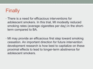 Finally
• There is a need for efficacious interventions for
adolescent smokers. In this trial, MI modestly reduced
smoking rates (average cigarettes per day) in the short-
term compared to BA.
• MI may provide an efficacious first step toward smoking
cessation. An important direction for future intervention
development research is how best to capitalize on these
proximal effects to lead to longer-term abstinence for
adolescent smokers.
 