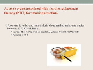 Adverse events associated with nicotine replacement
therapy (NRT) for smoking cessation.
 A systematic review and meta-analysis of one hundred and twenty studies
involving 177,390 individuals
 Edward J Mills1*, Ping Wu2, Ian Lockhart3, Kumanan Wilson4, Jon O Ebbert5
 Published in 2010
 