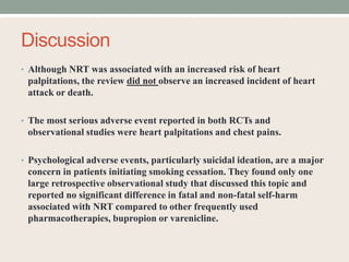 Discussion
• Although NRT was associated with an increased risk of heart
palpitations, the review did not observe an increased incident of heart
attack or death.
• The most serious adverse event reported in both RCTs and
observational studies were heart palpitations and chest pains.
• Psychological adverse events, particularly suicidal ideation, are a major
concern in patients initiating smoking cessation. They found only one
large retrospective observational study that discussed this topic and
reported no significant difference in fatal and non-fatal self-harm
associated with NRT compared to other frequently used
pharmacotherapies, bupropion or varenicline.
 