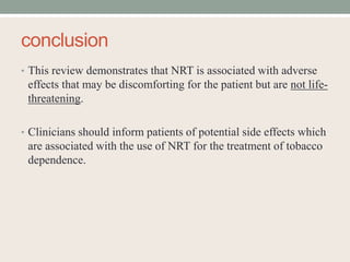 conclusion
• This review demonstrates that NRT is associated with adverse
effects that may be discomforting for the patient but are not life-
threatening.
• Clinicians should inform patients of potential side effects which
are associated with the use of NRT for the treatment of tobacco
dependence.
 