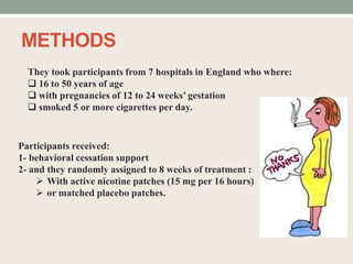 METHODS
They took participants from 7 hospitals in England who where:
 16 to 50 years of age
 with pregnancies of 12 to 24 weeks’ gestation
 smoked 5 or more cigarettes per day.
Participants received:
1- behavioral cessation support
2- and they randomly assigned to 8 weeks of treatment :
 With active nicotine patches (15 mg per 16 hours)
 or matched placebo patches.
 