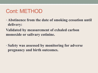 Cont: METHOD
• Abstinence from the date of smoking cessation until
delivery:
Validated by measurement of exhaled carbon
monoxide or salivary cotinine.
• Safety was assessed by monitoring for adverse
pregnancy and birth outcomes.
 