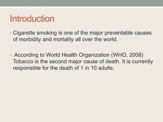 Introduction
• Cigarette smoking is one of the major preventable causes
of morbidity and mortality all over the world.
• According to World Health Organization (WHO, 2008)
Tobacco is the second major cause of death. It is currently
responsible for the death of 1 in 10 adults.
 