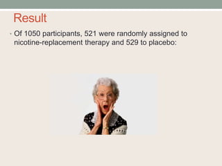 Result
• Of 1050 participants, 521 were randomly assigned to
nicotine-replacement therapy and 529 to placebo:
 