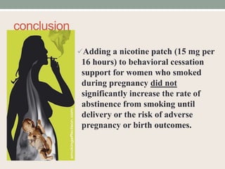 conclusion
Adding a nicotine patch (15 mg per
16 hours) to behavioral cessation
support for women who smoked
during pregnancy did not
significantly increase the rate of
abstinence from smoking until
delivery or the risk of adverse
pregnancy or birth outcomes.
 