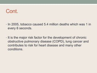 Cont.
• In 2005, tobacco caused 5.4 million deaths which was 1 in
every 6 seconds.
• It is the major risk factor for the development of chronic
obstructive pulmonary disease (COPD), lung cancer and
contributes to risk for heart disease and many other
conditions.
 