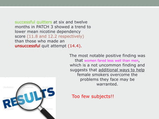 successful quitters at six and twelve
months in PATCH 3 showed a trend to
lower mean nicotine dependency
score (11.8 and 12.2 respectively)
than those who made an
unsuccessful quit attempt (14.4).
The most notable positive finding was
that women fared less well than men,
which is a not uncommon finding and
suggests that additional ways to help
female smokers overcome the
problems they face may be
warranted.
Too few subjects!!
 