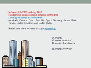 between July 2011 and July 2013
Randomized double blinded, placebo control trial
Done @ 61 center In 10 countries
(Australia, Canada, Czech Republic, Egypt, Germany, Japan, Mexico,
Taiwan, United Kingdom, and United States)
Participants were recruited through advertising.
24 weeks:
12 weeks reduction
12 weeks of abstinence
28 weeks: follow-up
 