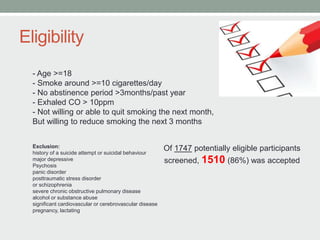 Eligibility
- Age >=18
- Smoke around >=10 cigarettes/day
- No abstinence period >3months/past year
- Exhaled CO > 10ppm
- Not willing or able to quit smoking the next month,
But willing to reduce smoking the next 3 months
Exclusion:
history of a suicide attempt or suicidal behaviour
major depressive
Psychosis
panic disorder
posttraumatic stress disorder
or schizophrenia
severe chronic obstructive pulmonary disease
alcohol or substance abuse
significant cardiovascular or cerebrovascular disease
pregnancy, lactating
Of 1747 potentially eligible participants
screened, 1510 (86%) was accepted
 