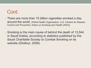 Cont.
• There are more than 15 billion cigarettes smoked a day
around the world .(World Health Organization; U.S. Centers for Disease
Control and Prevention; Action on Smoking and Health (ASH)).
• Smoking is the main cause of behind the death of 13,544
in Saudi Arabia, according to statistics published by the
Saudi Charitable Society to Combat Smoking on its
website (Ghafour, 2008).
 