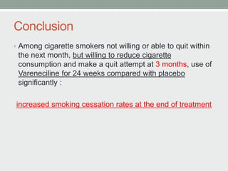 Conclusion
• Among cigarette smokers not willing or able to quit within
the next month, but willing to reduce cigarette
consumption and make a quit attempt at 3 months, use of
Vareneciline for 24 weeks compared with placebo
significantly :
increased smoking cessation rates at the end of treatment
 