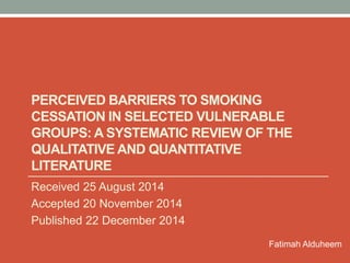 PERCEIVED BARRIERS TO SMOKING
CESSATION IN SELECTED VULNERABLE
GROUPS: A SYSTEMATIC REVIEW OF THE
QUALITATIVE AND QUANTITATIVE
LITERATURE
Received 25 August 2014
Accepted 20 November 2014
Published 22 December 2014
Fatimah Alduheem
 