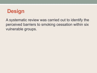 Design
A systematic review was carried out to identify the
perceived barriers to smoking cessation within six
vulnerable groups.
 