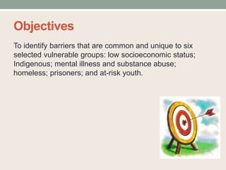 Objectives
To identify barriers that are common and unique to six
selected vulnerable groups: low socioeconomic status;
Indigenous; mental illness and substance abuse;
homeless; prisoners; and at-risk youth.
 
