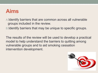 Aims
A.Identify barriers that are common across all vulnerable
groups included in the review.
B.Identify barriers that may be unique to specific groups.
The results of the review will be used to develop a practical
model to help understand the barriers to quitting among
vulnerable groups and to aid smoking cessation
intervention development.
 