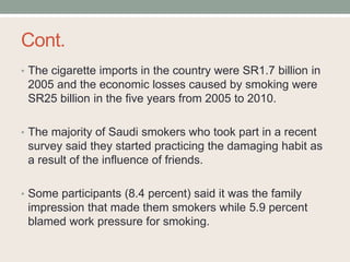 Cont.
• The cigarette imports in the country were SR1.7 billion in
2005 and the economic losses caused by smoking were
SR25 billion in the five years from 2005 to 2010.
• The majority of Saudi smokers who took part in a recent
survey said they started practicing the damaging habit as
a result of the influence of friends.
• Some participants (8.4 percent) said it was the family
impression that made them smokers while 5.9 percent
blamed work pressure for smoking.
 