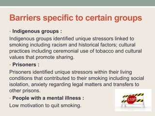 Barriers specific to certain groups
• Indigenous groups :
Indigenous groups identified unique stressors linked to
smoking including racism and historical factors; cultural
practices including ceremonial use of tobacco and cultural
values that promote sharing.
• Prisoners :
Prisoners identified unique stressors within their living
conditions that contributed to their smoking including social
isolation, anxiety regarding legal matters and transfers to
other prisons.
• People with a mental illness :
Low motivation to quit smoking.
 