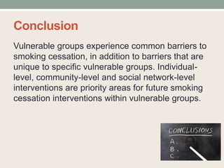 Conclusion
Vulnerable groups experience common barriers to
smoking cessation, in addition to barriers that are
unique to specific vulnerable groups. Individual-
level, community-level and social network-level
interventions are priority areas for future smoking
cessation interventions within vulnerable groups.
 