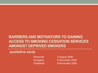BARRIERS AND MOTIVATORS TO GAINING
ACCESS TO SMOKING CESSATION SERVICES
AMONGST DEPRIVED SMOKERS
qualitative study
Received: 2 August 2006
Accepted: 6 November 2006
Published: 6 November 2006
 