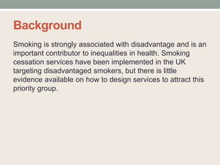 Background
Smoking is strongly associated with disadvantage and is an
important contributor to inequalities in health. Smoking
cessation services have been implemented in the UK
targeting disadvantaged smokers, but there is little
evidence available on how to design services to attract this
priority group.
 