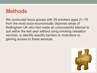 Methods
We conducted focus groups with 39 smokers aged 21–75
from the most socio-economically deprived areas of
Nottingham UK who had made an unsuccessful attempt to
quit within the last year without using smoking cessation
services, to identify specific barriers or motivators to
gaining access to these services.
 