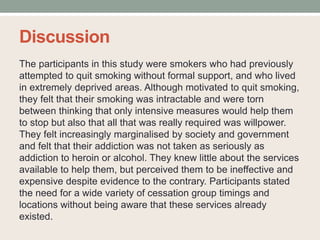 Discussion
The participants in this study were smokers who had previously
attempted to quit smoking without formal support, and who lived
in extremely deprived areas. Although motivated to quit smoking,
they felt that their smoking was intractable and were torn
between thinking that only intensive measures would help them
to stop but also that all that was really required was willpower.
They felt increasingly marginalised by society and government
and felt that their addiction was not taken as seriously as
addiction to heroin or alcohol. They knew little about the services
available to help them, but perceived them to be ineffective and
expensive despite evidence to the contrary. Participants stated
the need for a wide variety of cessation group timings and
locations without being aware that these services already
existed.
 