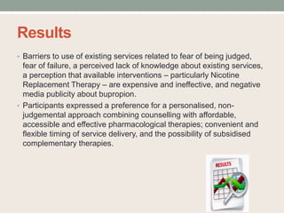 Results
• Barriers to use of existing services related to fear of being judged,
fear of failure, a perceived lack of knowledge about existing services,
a perception that available interventions – particularly Nicotine
Replacement Therapy – are expensive and ineffective, and negative
media publicity about bupropion.
• Participants expressed a preference for a personalised, non-
judgemental approach combining counselling with affordable,
accessible and effective pharmacological therapies; convenient and
flexible timing of service delivery, and the possibility of subsidised
complementary therapies.
 