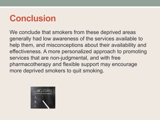 Conclusion
We conclude that smokers from these deprived areas
generally had low awareness of the services available to
help them, and misconceptions about their availability and
effectiveness. A more personalized approach to promoting
services that are non-judgmental, and with free
pharmacotherapy and flexible support may encourage
more deprived smokers to quit smoking.
 