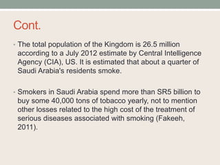 Cont.
• The total population of the Kingdom is 26.5 million
according to a July 2012 estimate by Central Intelligence
Agency (CIA), US. It is estimated that about a quarter of
Saudi Arabia's residents smoke.
• Smokers in Saudi Arabia spend more than SR5 billion to
buy some 40,000 tons of tobacco yearly, not to mention
other losses related to the high cost of the treatment of
serious diseases associated with smoking (Fakeeh,
2011).
 
