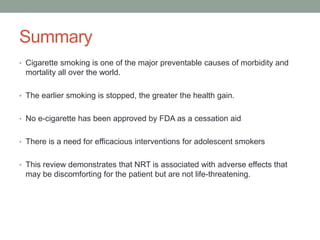 Summary
• Cigarette smoking is one of the major preventable causes of morbidity and
mortality all over the world.
• The earlier smoking is stopped, the greater the health gain.
• No e-cigarette has been approved by FDA as a cessation aid
• There is a need for efficacious interventions for adolescent smokers
• This review demonstrates that NRT is associated with adverse effects that
may be discomforting for the patient but are not life-threatening.
 