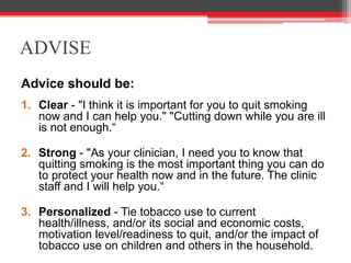 ADVISE
Advice should be:
1. Clear - "I think it is important for you to quit smoking
now and I can help you." "Cutting down while you are ill
is not enough.“
2. Strong - "As your clinician, I need you to know that
quitting smoking is the most important thing you can do
to protect your health now and in the future. The clinic
staff and I will help you.“
3. Personalized - Tie tobacco use to current
health/illness, and/or its social and economic costs,
motivation level/readiness to quit, and/or the impact of
tobacco use on children and others in the household.
 
