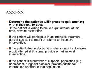 ASSESS
• Determine the patient's willingness to quit smoking
within the next 30 days:
• If the patient is willing to make a quit attempt at this
time, provide assistance.
• If the patient will participate in an intensive treatment,
deliver such a treatment or refer to an intensive
intervention.
• If the patient clearly states he or she is unwilling to make
a quit attempt at this time, provide a motivational
intervention.
• If the patient is a member of a special population (e.g.,
adolescent, pregnant smoker), provide additional
information specific to that population.
 
